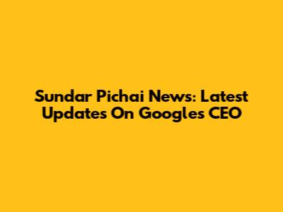 Sundar Pichai News: Latest Updates On Google's CEO