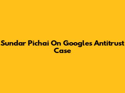 Sundar Pichai On Google's Antitrust Case
