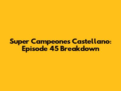 Super Campeones Castellano: Episode 45 Breakdown