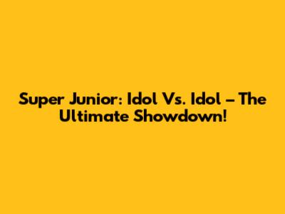 Super Junior: Idol Vs. Idol – The Ultimate Showdown!