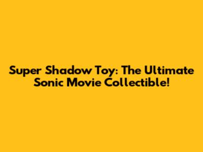 Super Shadow Toy: The Ultimate Sonic Movie Collectible!