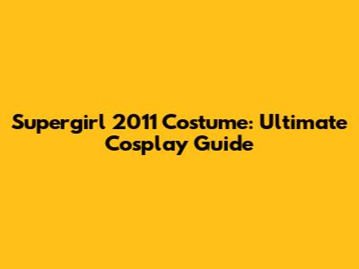 Supergirl 2011 Costume: Ultimate Cosplay Guide