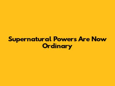 Supernatural Powers Are Now Ordinary