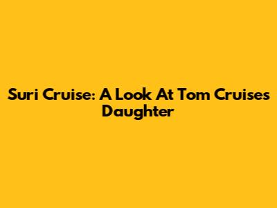 Suri Cruise: A Look At Tom Cruise's Daughter