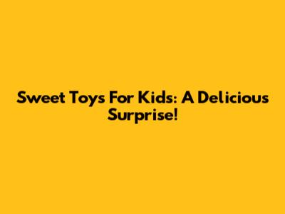 Sweet Toys For Kids: A Delicious Surprise!