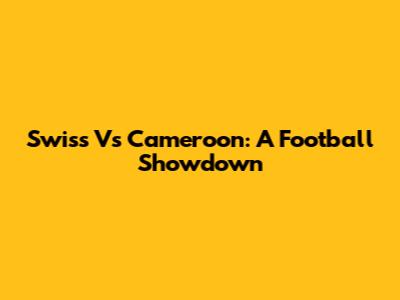 Swiss Vs Cameroon: A Football Showdown