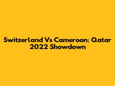 Switzerland Vs Cameroon: Qatar 2022 Showdown