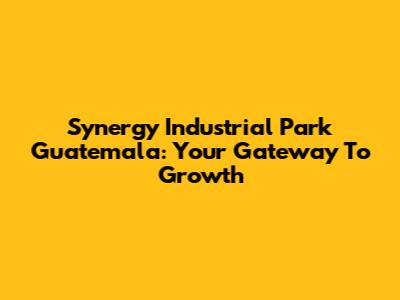 Synergy Industrial Park Guatemala: Your Gateway To Growth