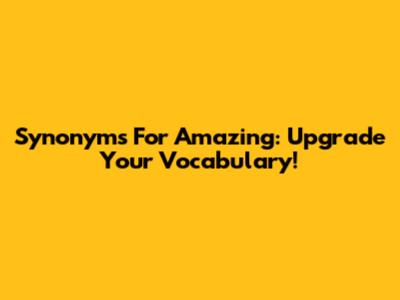 Synonyms For Amazing: Upgrade Your Vocabulary!