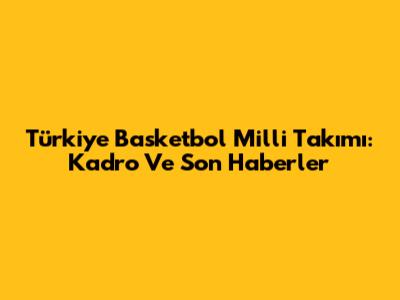 Türkiye Basketbol Milli Takımı: Kadro Ve Son Haberler