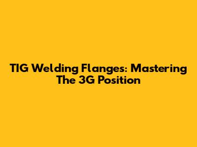 TIG Welding Flanges: Mastering The 3G Position