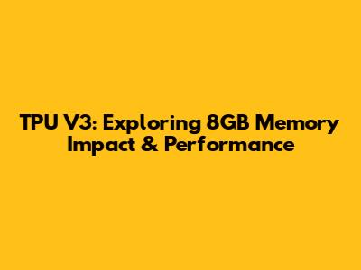 TPU V3: Exploring 8GB Memory Impact & Performance