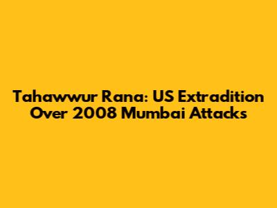 Tahawwur Rana: US Extradition Over 2008 Mumbai Attacks
