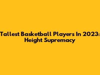 Tallest Basketball Players In 2023: Height Supremacy