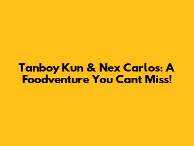 Tanboy Kun & Nex Carlos: A Foodventure You Can't Miss!