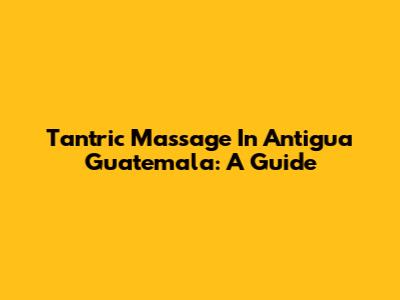 Tantric Massage In Antigua Guatemala: A Guide
