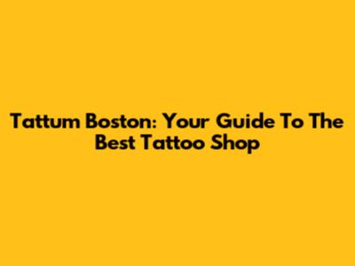 Tattum Boston: Your Guide To The Best Tattoo Shop