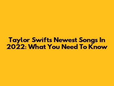 Taylor Swift's Newest Songs In 2022: What You Need To Know