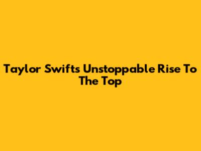 Taylor Swift's Unstoppable Rise To The Top