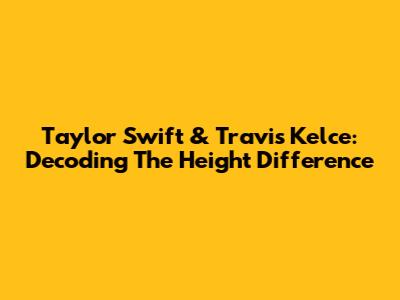 Taylor Swift & Travis Kelce: Decoding The Height Difference