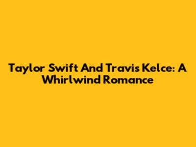 Taylor Swift And Travis Kelce: A Whirlwind Romance