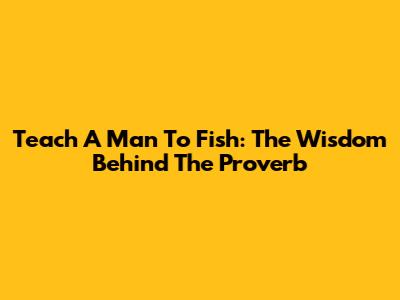 Teach A Man To Fish: The Wisdom Behind The Proverb
