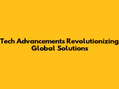 Tech Advancements Revolutionizing Global Solutions