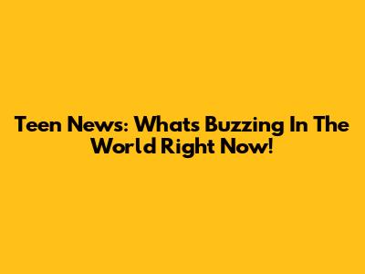 Teen News: What's Buzzing In The World Right Now!
