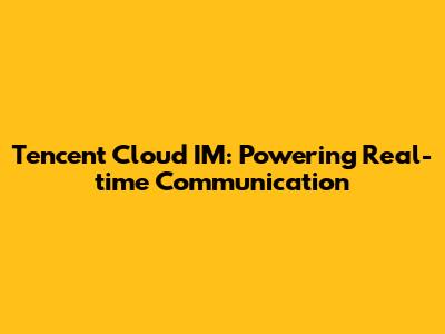 Tencent Cloud IM: Powering Real-time Communication