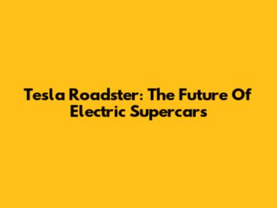 Tesla Roadster: The Future Of Electric Supercars