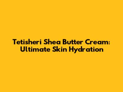 Tetisheri Shea Butter Cream: Ultimate Skin Hydration