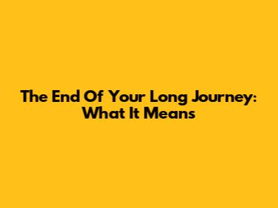 The End Of Your Long Journey: What It Means