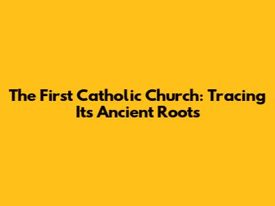 The First Catholic Church: Tracing Its Ancient Roots