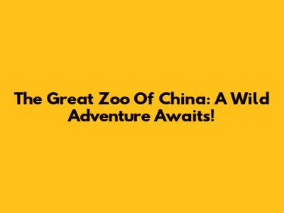 The Great Zoo Of China: A Wild Adventure Awaits!