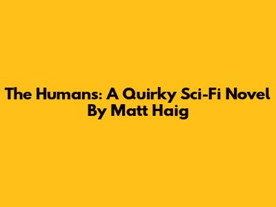 The Humans: A Quirky Sci-Fi Novel By Matt Haig