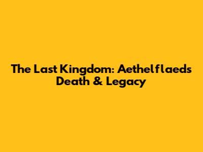 The Last Kingdom: Aethelflaed's Death & Legacy