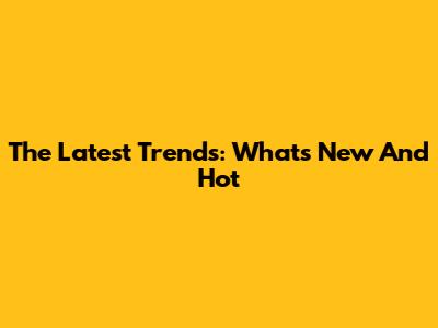 The Latest Trends: What's New And Hot