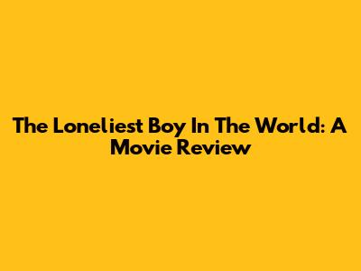The Loneliest Boy In The World: A Movie Review
