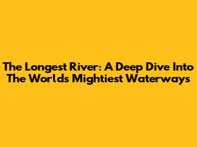 The Longest River: A Deep Dive Into The World's Mightiest Waterways