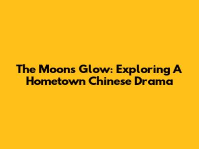 The Moon's Glow: Exploring A Hometown Chinese Drama