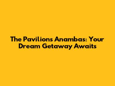 The Pavilions Anambas: Your Dream Getaway Awaits