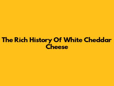 The Rich History Of White Cheddar Cheese