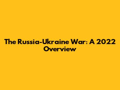 The Russia-Ukraine War: A 2022 Overview