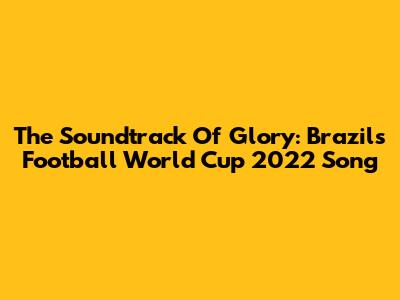 The Soundtrack Of Glory: Brazil's Football World Cup 2022 Song