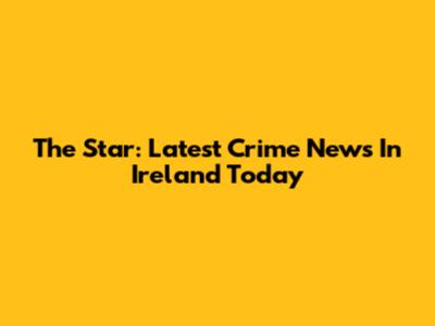 The Star: Latest Crime News In Ireland Today