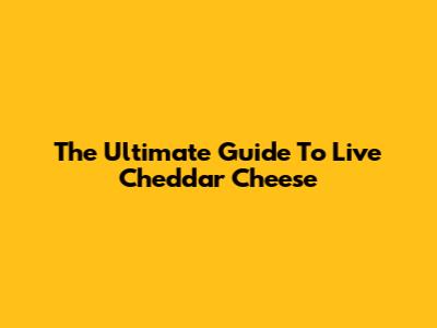 The Ultimate Guide To Live Cheddar Cheese