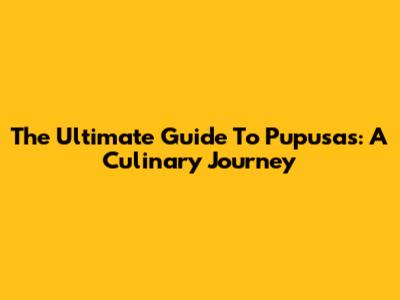 The Ultimate Guide To Pupusas: A Culinary Journey