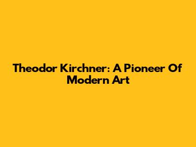 Theodor Kirchner: A Pioneer Of Modern Art