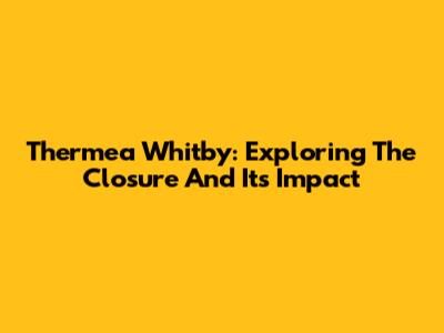 Thermea Whitby: Exploring The Closure And Its Impact