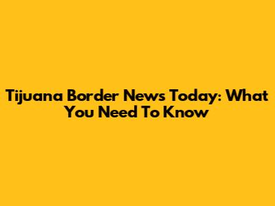 Tijuana Border News Today: What You Need To Know